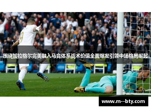 围绕加拉格尔完美融入马竞体系战术价值全面爆发引领中场格局崛起