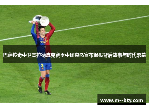 巴萨传奇中卫杰拉德皮克赛季中途突然宣布退役背后故事与时代落幕