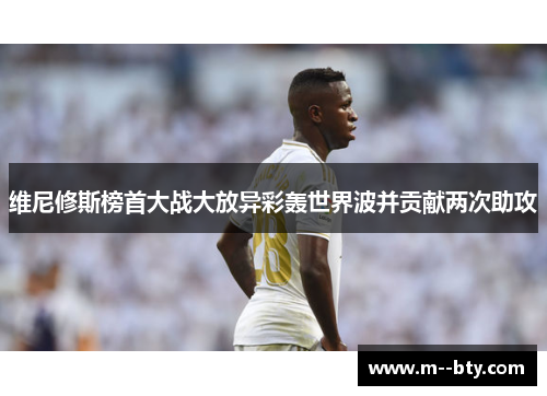 维尼修斯榜首大战大放异彩轰世界波并贡献两次助攻