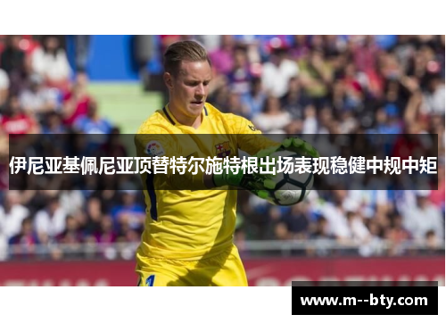 伊尼亚基佩尼亚顶替特尔施特根出场表现稳健中规中矩 伊尼亚基佩尼亚顶替特尔施特根出场表现稳健中规中矩