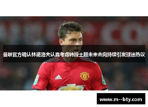 曼联官方确认林德洛夫认真考虑转投土超未来去向持续引发球迷热议 曼联官方确认林德洛夫认真考虑转投土超未来去向持续引发球迷热议