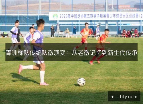 青训梯队传统队徽演变:从老徽记忆到新生代传承 青训梯队传统队徽演变:从老徽记忆到新生代传承
